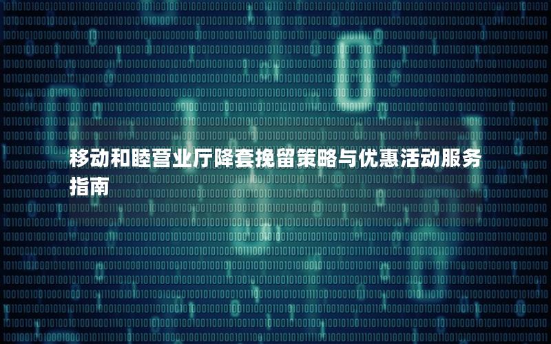 移动和睦营业厅降套挽留策略与优惠活动服务指南