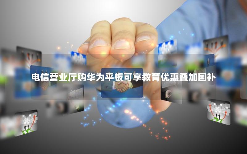电信营业厅购华为平板可享教育优惠叠加国补