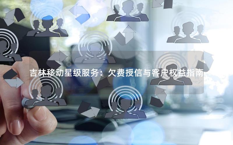 吉林移动星级服务：欠费授信与客户权益指南