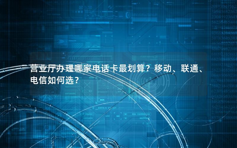 营业厅办理哪家电话卡最划算？移动、联通、电信如何选？