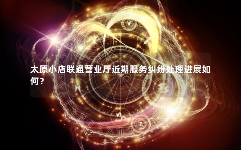 太原小店联通营业厅近期服务纠纷处理进展如何？