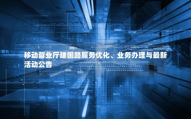 移动营业厅建国路服务优化、业务办理与最新活动公告