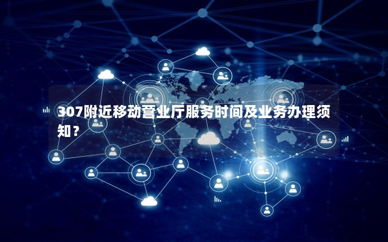 307附近移动营业厅服务时间及业务办理须知？