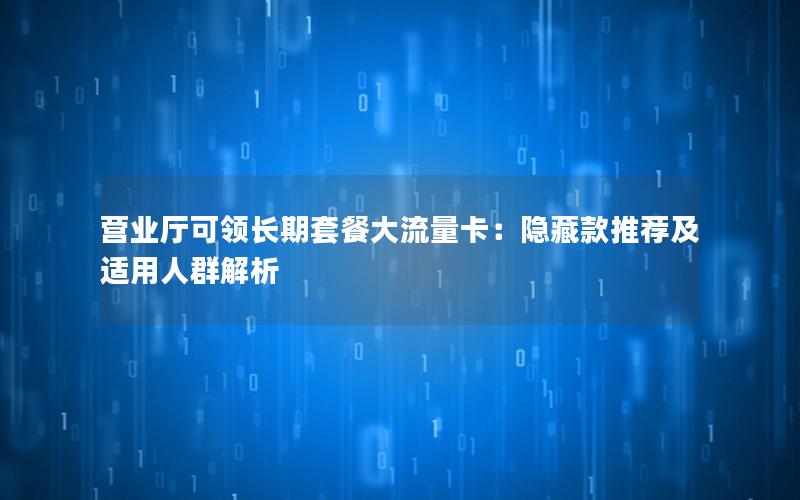营业厅可领长期套餐大流量卡：隐藏款推荐及适用人群解析