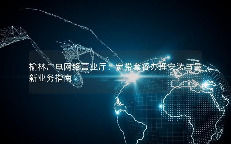 榆林广电网络营业厅：宽带套餐办理安装与最新业务指南