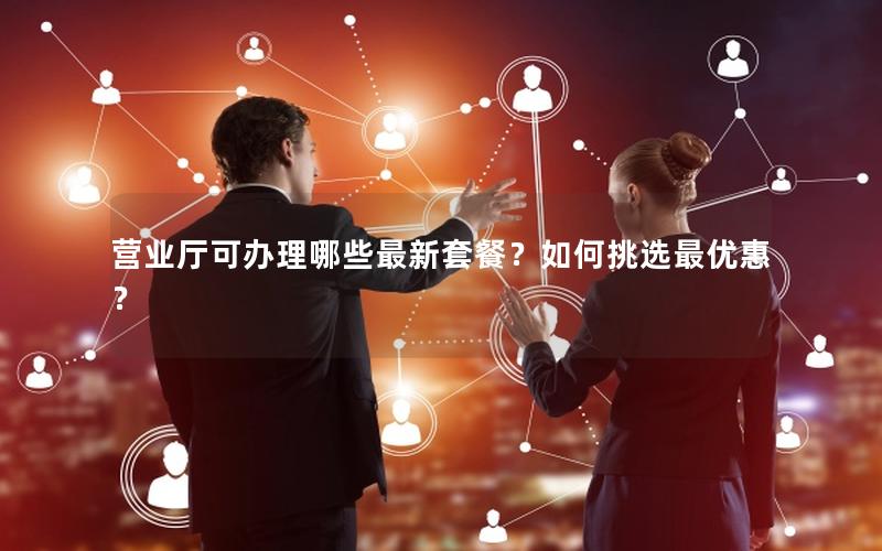 营业厅可办理哪些最新套餐？如何挑选最优惠？
