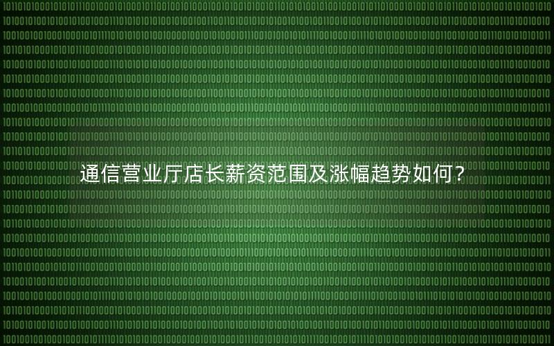 通信营业厅店长薪资范围及涨幅趋势如何？