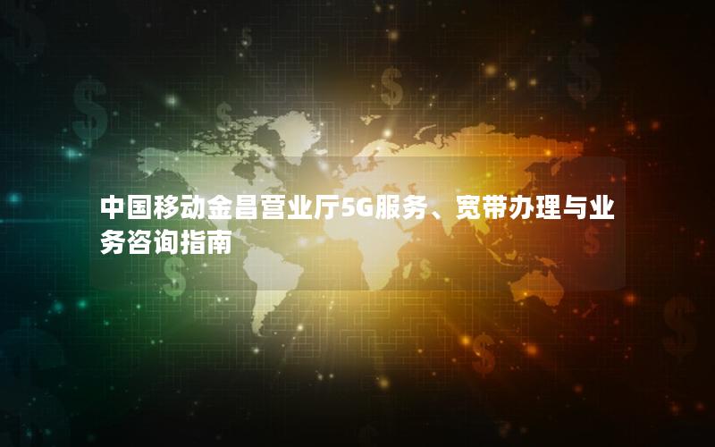 中国移动金昌营业厅5G服务、宽带办理与业务咨询指南