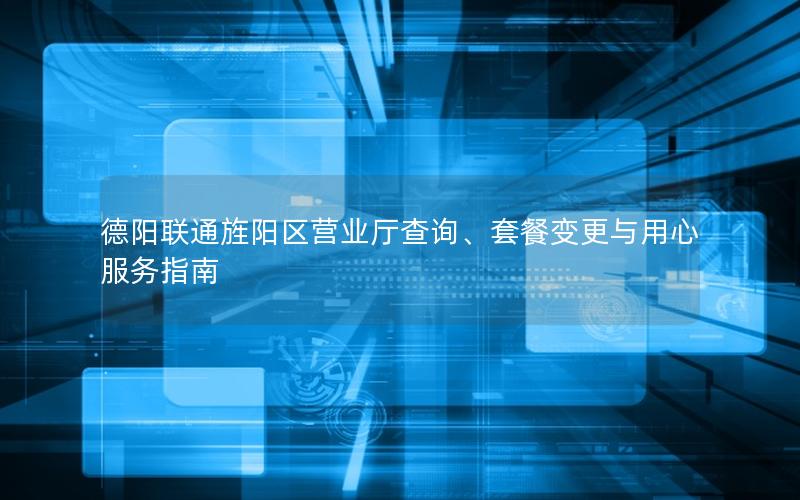 德阳联通旌阳区营业厅查询、套餐变更与用心服务指南