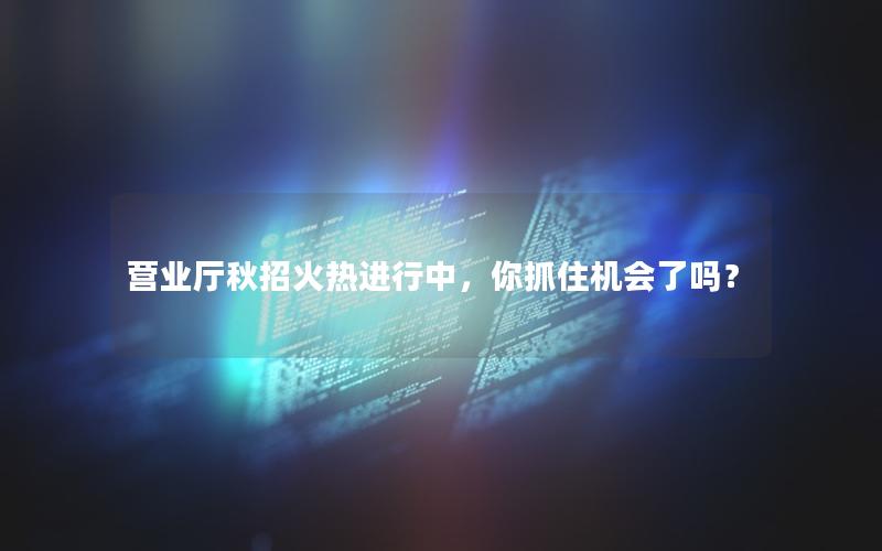 营业厅秋招火热进行中，你抓住机会了吗？