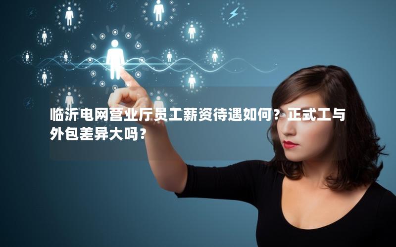 临沂电网营业厅员工薪资待遇如何？正式工与外包差异大吗？