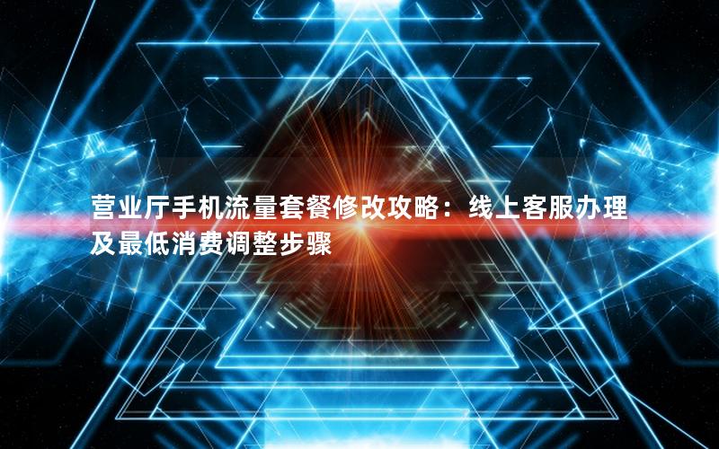 营业厅手机流量套餐修改攻略：线上客服办理及最低消费调整步骤