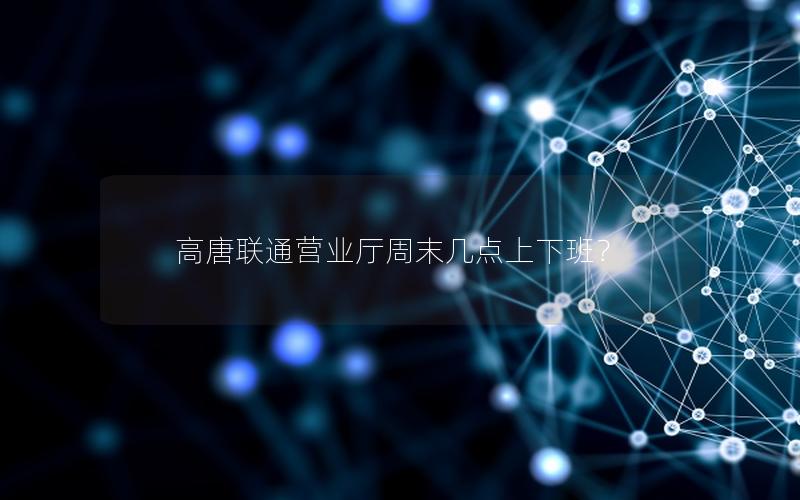 高唐联通营业厅周末几点上下班？
