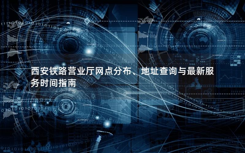 西安铁路营业厅网点分布、地址查询与最新服务时间指南