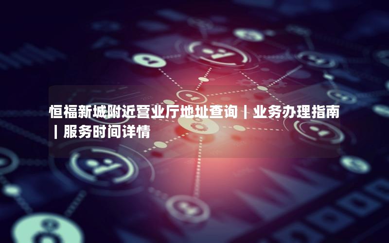 恒福新城附近营业厅地址查询｜业务办理指南｜服务时间详情