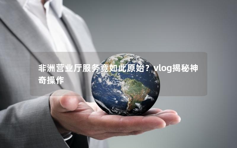 非洲营业厅服务竟如此原始？vlog揭秘神奇操作