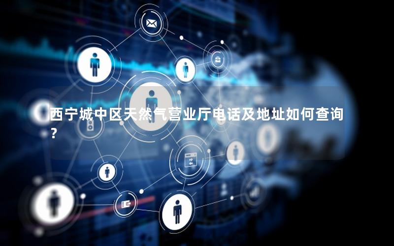 西宁城中区天然气营业厅电话及地址如何查询？