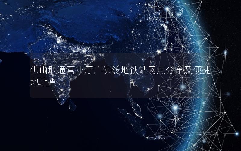 佛山联通营业厅广佛线地铁站网点分布及便捷地址查询