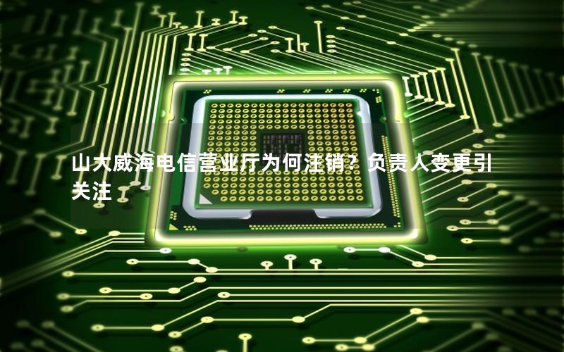 山大威海电信营业厅为何注销？负责人变更引关注