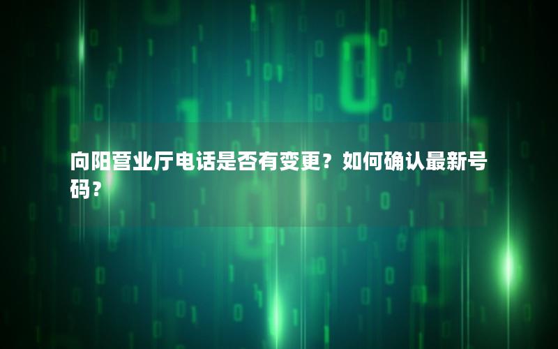 向阳营业厅电话是否有变更？如何确认最新号码？