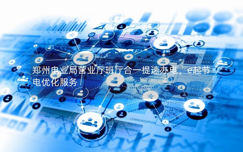 郑州电业局营业厅班厅合一提速办电，e起节电优化服务