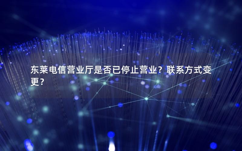 东莱电信营业厅是否已停止营业？联系方式变更？