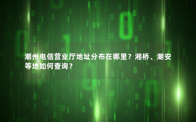 潮州电信营业厅地址分布在哪里？湘桥、潮安等地如何查询？