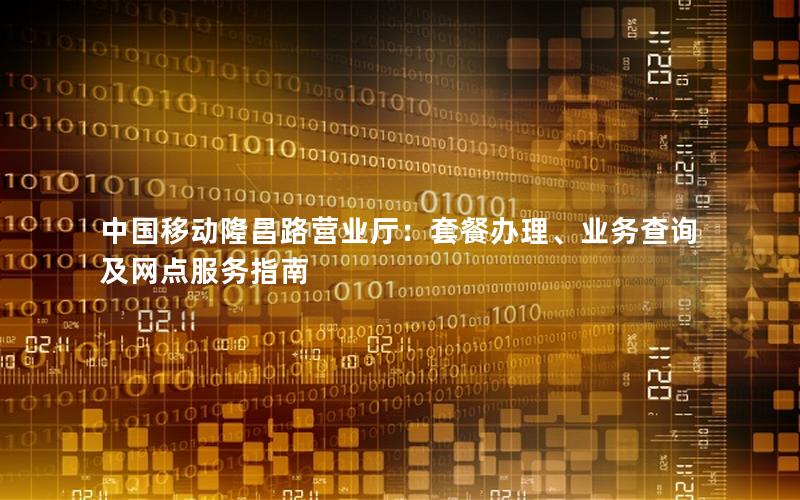 中国移动隆昌路营业厅：套餐办理、业务查询及网点服务指南