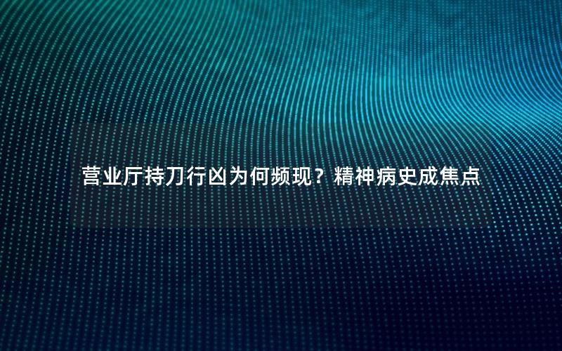 营业厅持刀行凶为何频现？精神病史成焦点