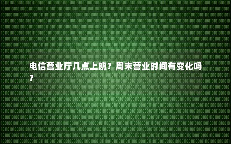 电信营业厅几点上班？周末营业时间有变化吗？