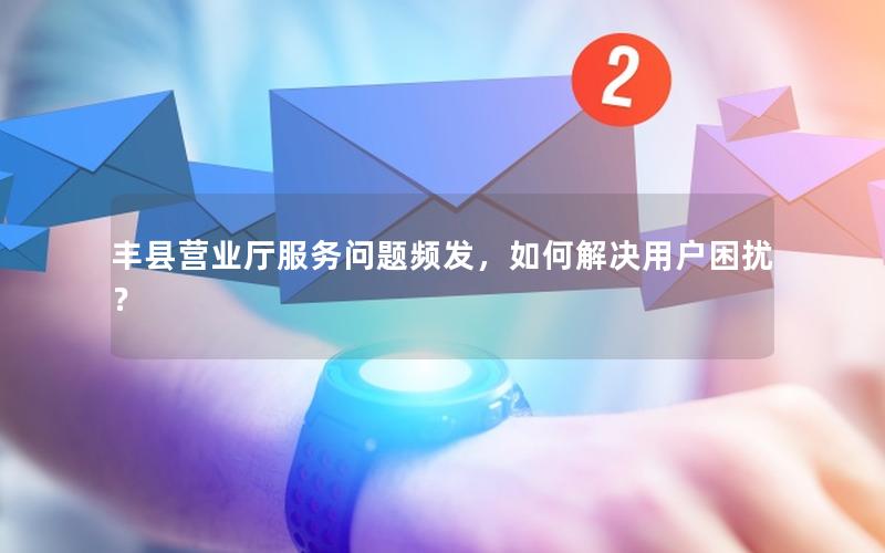 丰县营业厅服务问题频发，如何解决用户困扰？