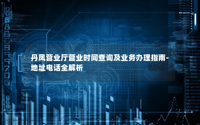 丹凤营业厅营业时间查询及业务办理指南-地址电话全解析