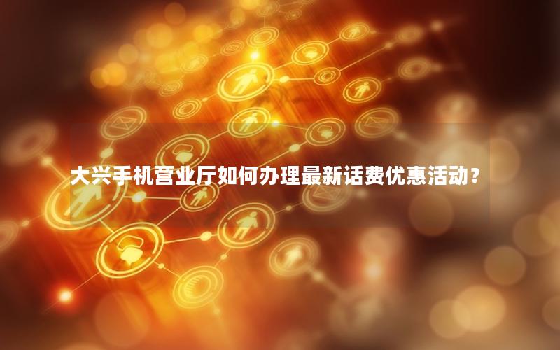 大兴手机营业厅如何办理最新话费优惠活动？