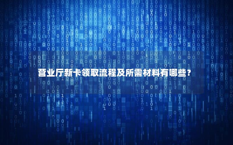 营业厅新卡领取流程及所需材料有哪些？