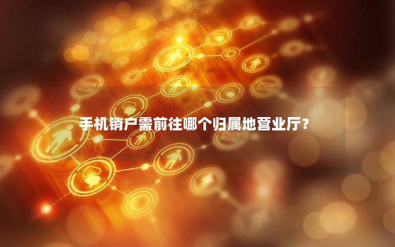 手机销户需前往哪个归属地营业厅？