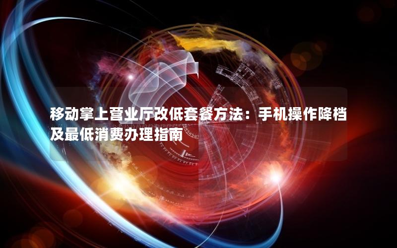 移动掌上营业厅改低套餐方法：手机操作降档及最低消费办理指南