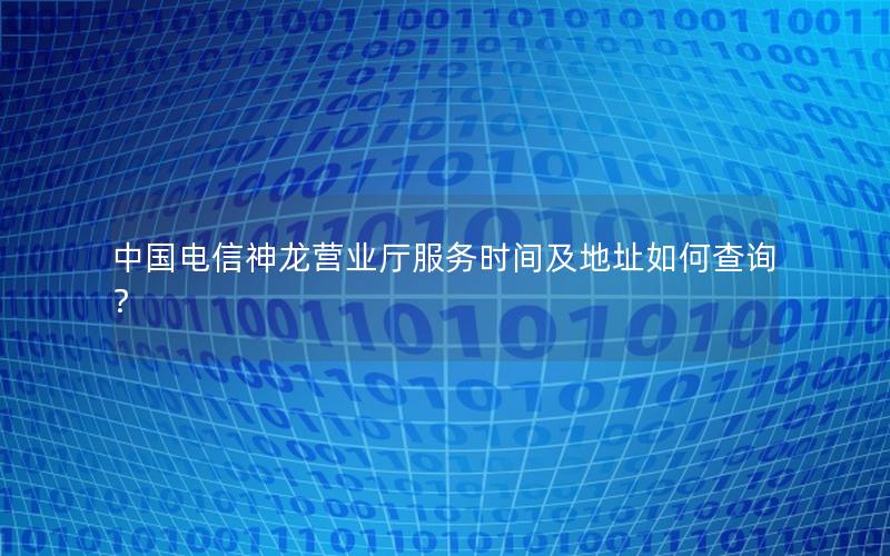 中国电信神龙营业厅服务时间及地址如何查询？