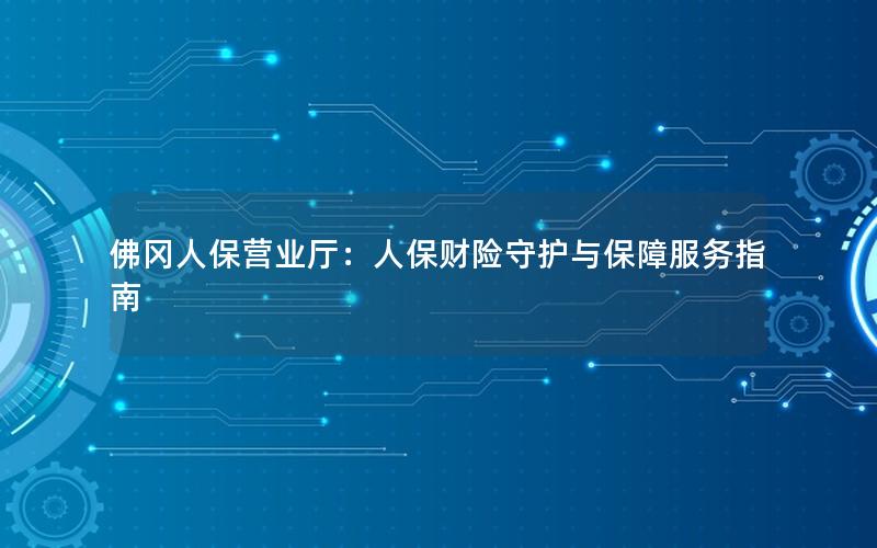 佛冈人保营业厅：人保财险守护与保障服务指南