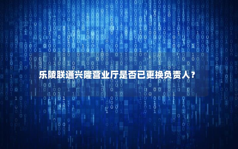 乐陵联通兴隆营业厅是否已更换负责人？