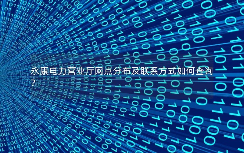 永康电力营业厅网点分布及联系方式如何查询？
