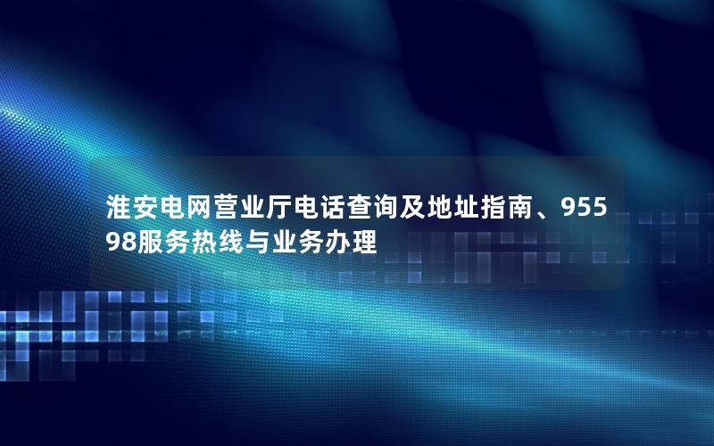 淮安电网营业厅电话查询及地址指南、95598服务热线与业务办理