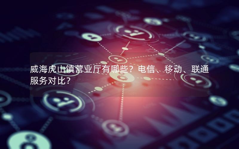 威海虎山镇营业厅有哪些？电信、移动、联通服务对比？