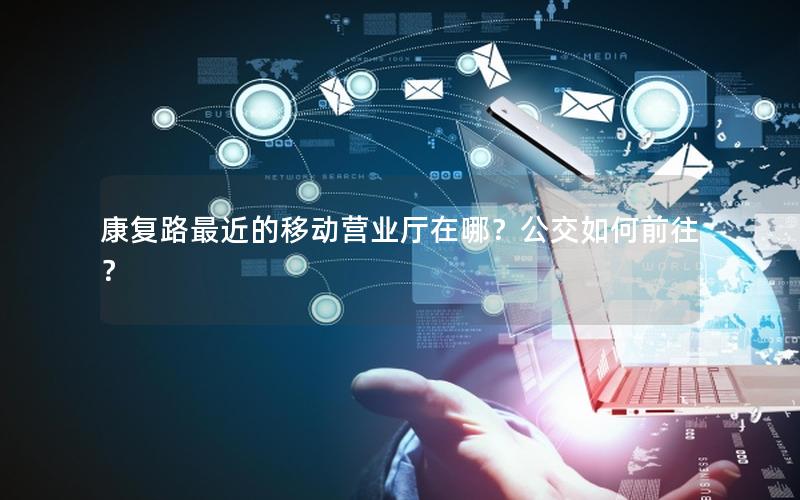 康复路最近的移动营业厅在哪？公交如何前往？