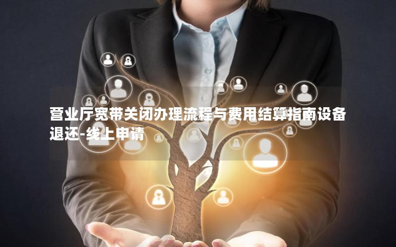 营业厅宽带关闭办理流程与费用结算指南设备退还-线上申请