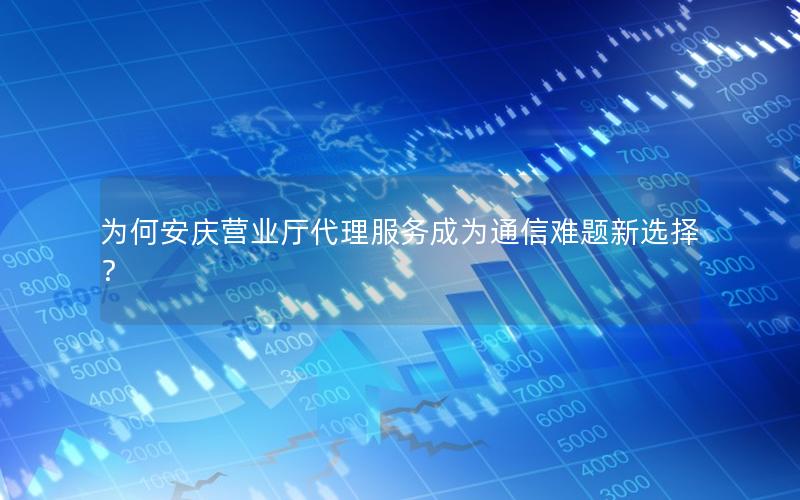 为何安庆营业厅代理服务成为通信难题新选择？
