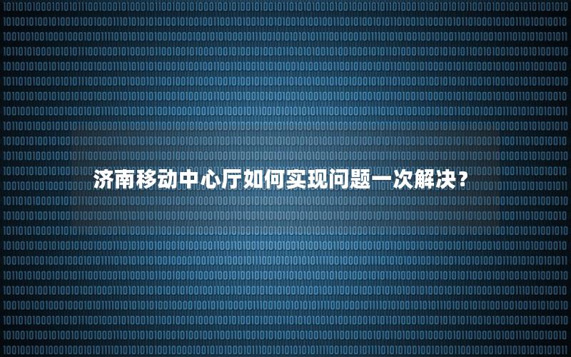 济南移动中心厅如何实现问题一次解决？