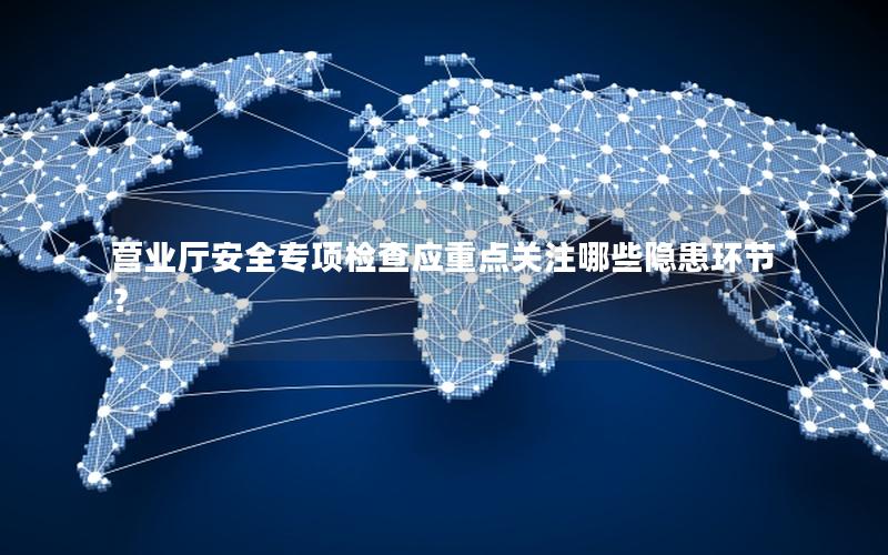 营业厅安全专项检查应重点关注哪些隐患环节？