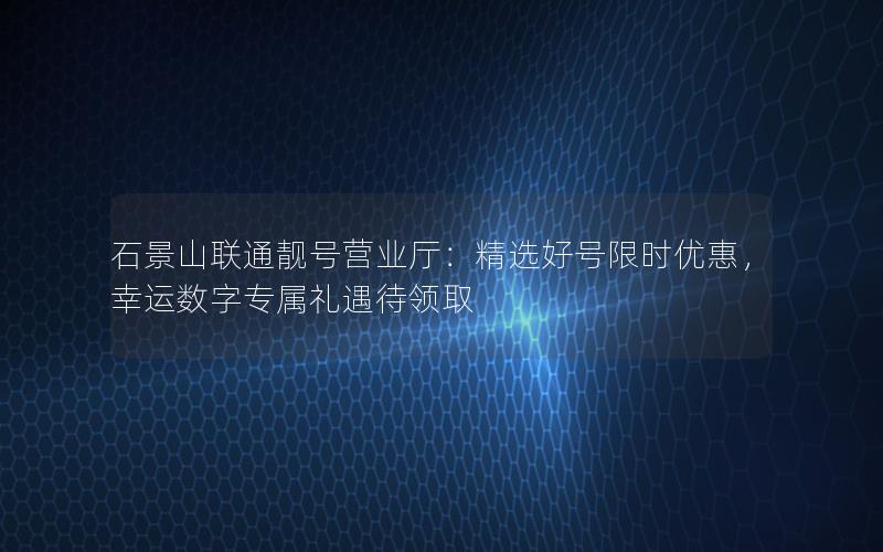 石景山联通靓号营业厅：精选好号限时优惠，幸运数字专属礼遇待领取