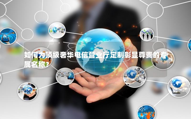 如何为顶级奢华电信营业厅定制彰显尊贵的专属名称？