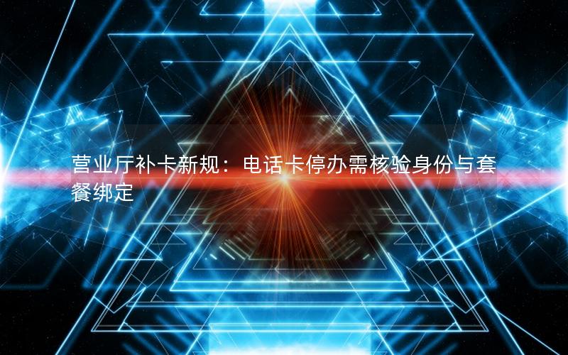 营业厅补卡新规：电话卡停办需核验身份与套餐绑定
